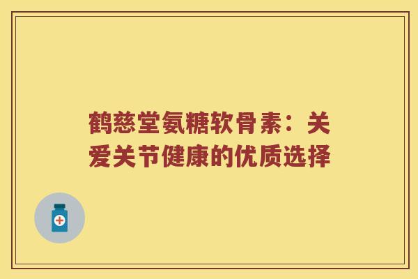 鹤慈堂氨糖软骨素:关爱关节健康的优质选择 鹤慈堂氨糖软骨素:关爱关节健康的优质选择