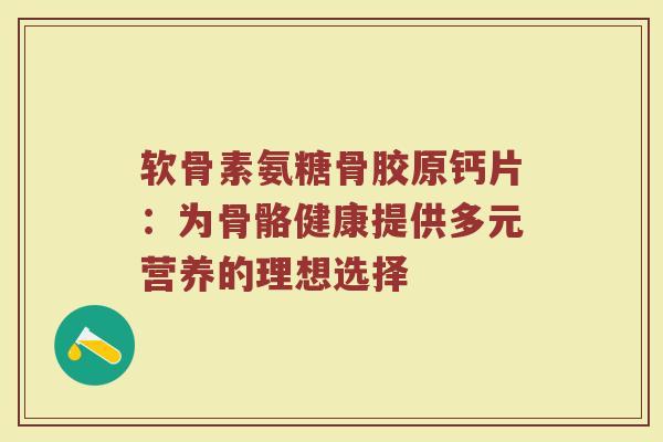 软骨素氨糖骨胶原钙片:为骨骼健康提供多元营养的理想选择 软骨素氨糖骨胶原钙片:为骨骼健康提供多元营养的理想选择