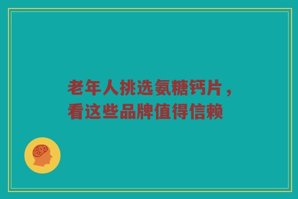 老年人挑选氨糖钙片，看这些品牌值得信赖