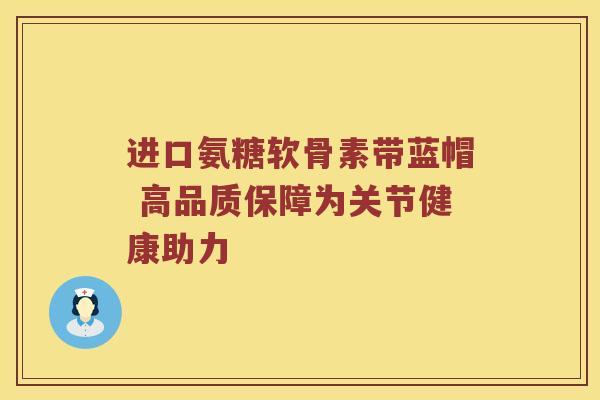 进口氨糖软骨素带蓝帽 高品质保障为关节健康助力 进口氨糖软骨素带蓝帽 高品质保障为关节健康助力