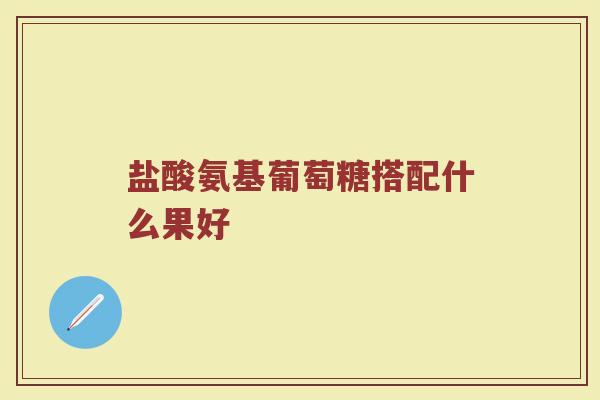 盐酸氨基葡萄糖搭配什么果好 盐酸氨基葡萄糖搭配什么果好