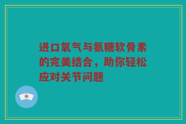 进口氧气与氨糖软骨素的完美结合,助你轻松应对关节问题 进口氧气与氨糖软骨素的完美结合,助你轻松应对关节问题