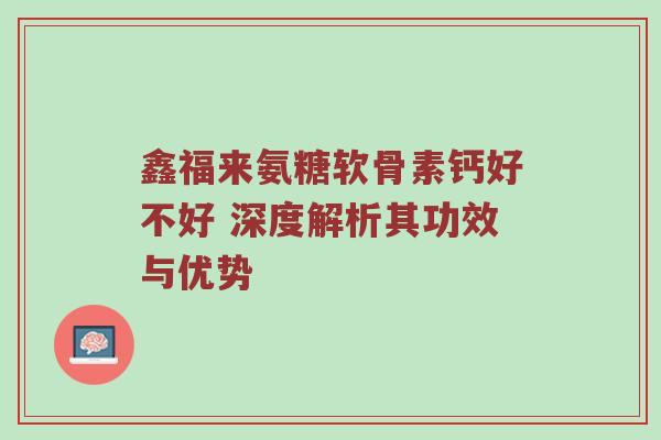 鑫福来氨糖软骨素钙好不好 深度解析其功效与优势 鑫福来氨糖软骨素钙好不好 深度解析其功效与优势