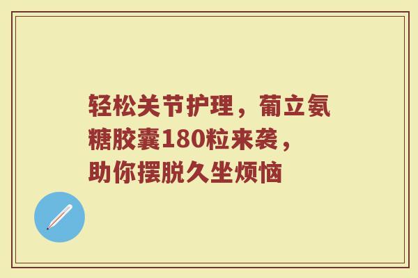 轻松关节护理,葡立氨糖胶囊180粒来袭,助你摆脱久坐烦恼 轻松关节护理,葡立氨糖胶囊180粒来袭,助你摆脱久坐烦恼