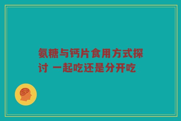 氨糖与钙片食用方式探讨 一起吃还是分开吃 氨糖与钙片食用方式探讨 一起吃还是分开吃