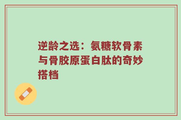 逆龄之选:氨糖软骨素与骨胶原蛋白肽的奇妙搭档 逆龄之选:氨糖软骨素与骨胶原蛋白肽的奇妙搭档