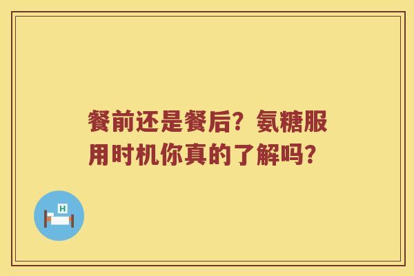 餐前还是餐后?氨糖服用时机你真的了解吗? 餐前还是餐后?氨糖服用时机你真的了解吗?