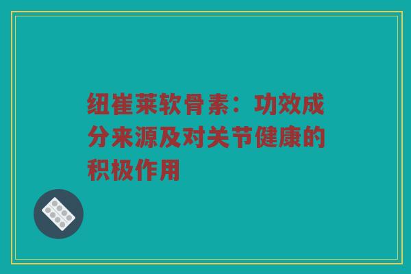 纽崔莱软骨素:功效成分来源及对关节健康的积极作用 纽崔莱软骨素:功效成分来源及对关节健康的积极作用