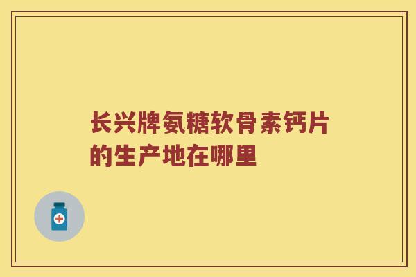 长兴牌氨糖软骨素钙片的生产地在哪里 长兴牌氨糖软骨素钙片的生产地在哪里