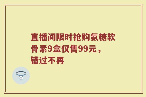 直播间限时抢购氨糖软骨素9盒仅售99元,错过不再 直播间限时抢购氨糖软骨素9盒仅售99元,错过不再