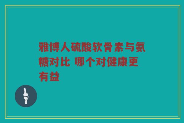 雅博人硫酸软骨素与氨糖对比 哪个对健康更有益