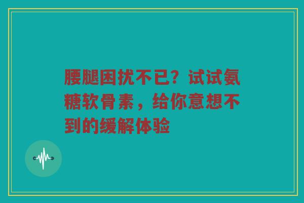 腰腿困扰不已?试试氨糖软骨素,给你意想不到的缓解体验 腰腿困扰不已?试试氨糖软骨素,给你意想不到的缓解体验