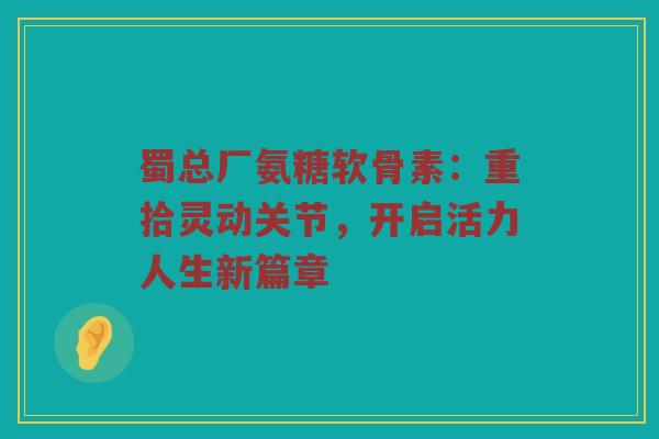 蜀总厂氨糖软骨素:重拾灵动关节,开启活力人生新篇章 蜀总厂氨糖软骨素:重拾灵动关节,开启活力人生新篇章