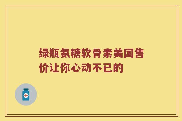 绿瓶氨糖软骨素美国售价让你心动不已的 绿瓶氨糖软骨素美国售价让你心动不已的