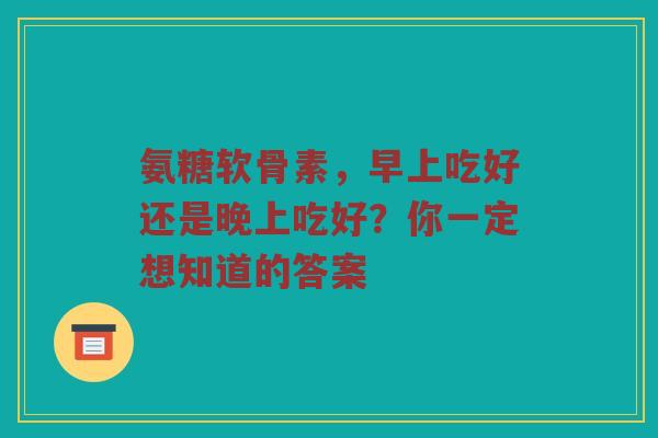 氨糖软骨素，早上吃好还是晚上吃好？你一定想知道的答案