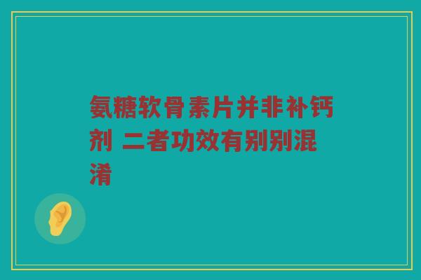 氨糖软骨素片并非补钙剂 二者功效有别别混淆 氨糖软骨素片并非补钙剂 二者功效有别别混淆