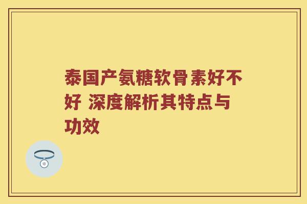 泰国产氨糖软骨素好不好 深度解析其特点与功效 泰国产氨糖软骨素好不好 深度解析其特点与功效