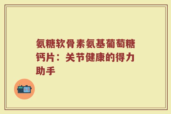 氨糖软骨素氨基葡萄糖钙片:关节健康的得力助手 氨糖软骨素氨基葡萄糖钙片:关节健康的得力助手