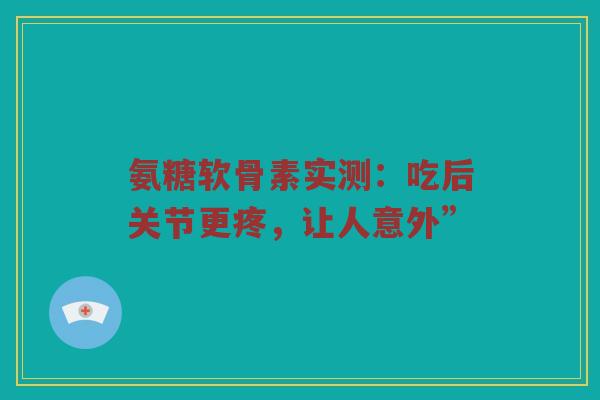 氨糖软骨素实测:吃后关节更疼,让人意外” 氨糖软骨素实测:吃后关节更疼,让人意外”