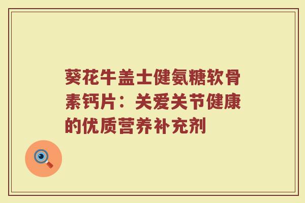 葵花牛盖士健氨糖软骨素钙片:关爱关节健康的优质营养补充剂 葵花牛盖士健氨糖软骨素钙片:关爱关节健康的优质营养补充剂