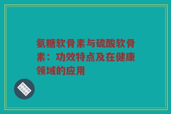 氨糖软骨素与硫酸软骨素:功效特点及在健康领域的应用 氨糖软骨素与硫酸软骨素:功效特点及在健康领域的应用
