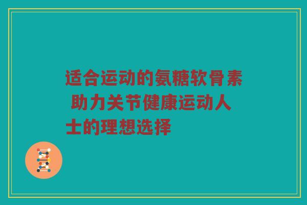 适合运动的氨糖软骨素 助力关节健康运动人士的理想选择 适合运动的氨糖软骨素 助力关节健康运动人士的理想选择