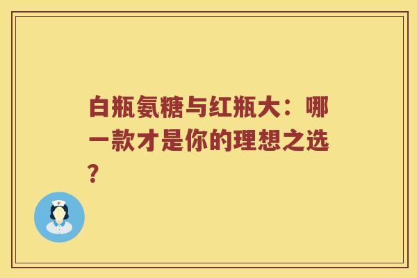 白瓶氨糖与红瓶大:哪一款才是你的理想之选? 白瓶氨糖与红瓶大:哪一款才是你的理想之选?