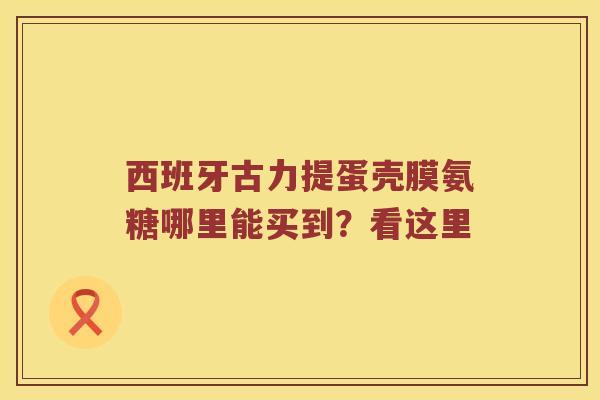 西班牙古力提蛋壳膜氨糖哪里能买到？看这里
