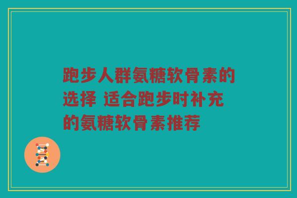 跑步人群氨糖软骨素的选择 适合跑步时补充的氨糖软骨素推荐 跑步人群氨糖软骨素的选择 适合跑步时补充的氨糖软骨素推荐