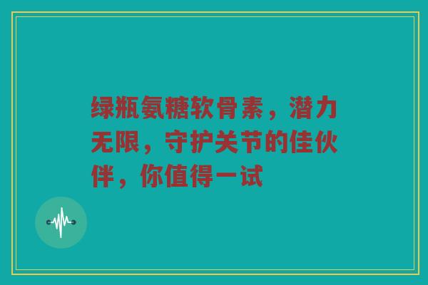 绿瓶氨糖软骨素,潜力无限,守护关节的佳伙伴,你值得一试 绿瓶氨糖软骨素,潜力无限,守护关节的佳伙伴,你值得一试