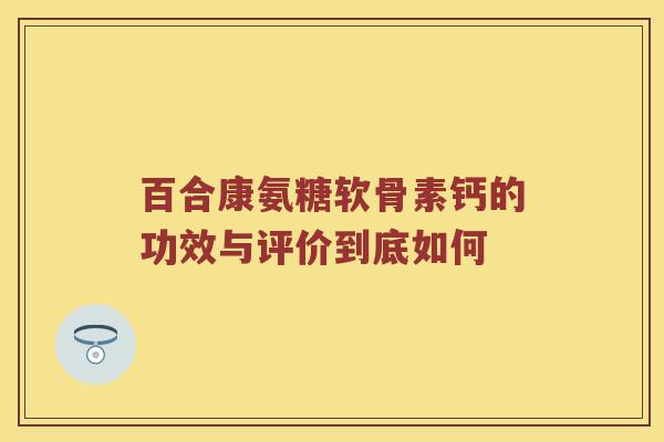 百合康氨糖软骨素钙的功效与评价到底如何 百合康氨糖软骨素钙的功效与评价到底如何