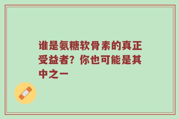 谁是氨糖软骨素的真正受益者?你也可能是其中之一 谁是氨糖软骨素的真正受益者?你也可能是其中之一
