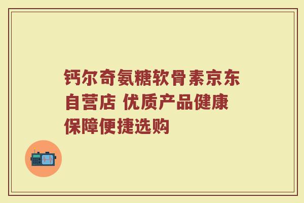 钙尔奇氨糖软骨素京东自营店 优质产品健康保障便捷选购 钙尔奇氨糖软骨素京东自营店 优质产品健康保障便捷选购