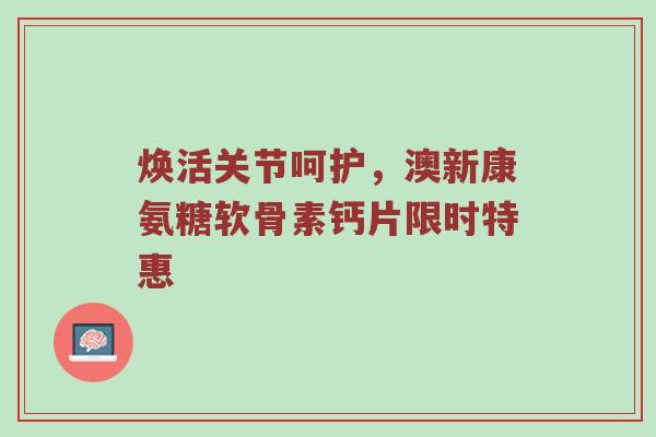 焕活关节呵护,澳新康氨糖软骨素钙片限时特惠 焕活关节呵护,澳新康氨糖软骨素钙片限时特惠