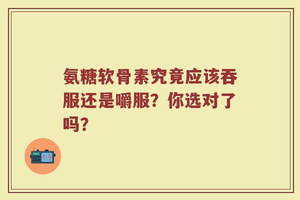 氨糖软骨素究竟应该吞服还是嚼服?你选对了吗? 氨糖软骨素究竟应该吞服还是嚼服?你选对了吗?