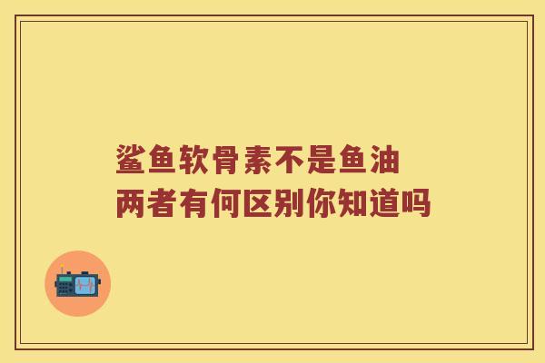 鲨鱼软骨素不是鱼油 两者有何区别你知道吗 鲨鱼软骨素不是鱼油 两者有何区别你知道吗