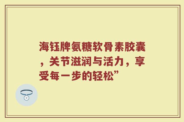 海钰牌氨糖软骨素胶囊,关节滋润与活力,享受每一步的轻松” 海钰牌氨糖软骨素胶囊,关节滋润与活力,享受每一步的轻松”