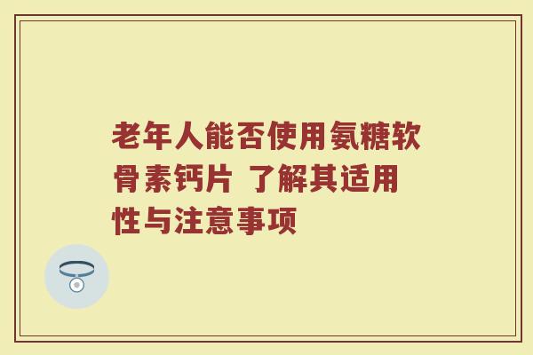 老年人能否使用氨糖软骨素钙片 了解其适用性与注意事项 老年人能否使用氨糖软骨素钙片 了解其适用性与注意事项