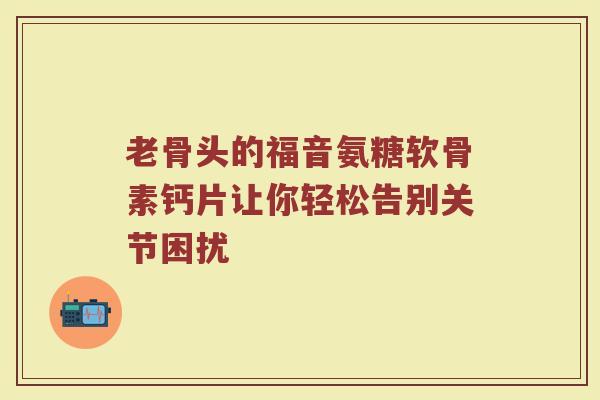 老骨头的福音氨糖软骨素钙片让你轻松告别关节困扰 老骨头的福音氨糖软骨素钙片让你轻松告别关节困扰