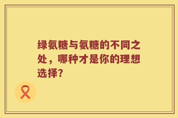 绿氨糖与氨糖的不同之处,哪种才是你的理想选择? 绿氨糖与氨糖的不同之处,哪种才是你的理想选择?
