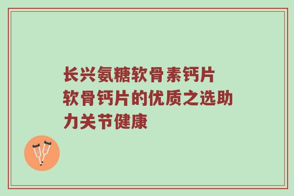 长兴氨糖软骨素钙片 软骨钙片的优质之选助力关节健康 长兴氨糖软骨素钙片 软骨钙片的优质之选助力关节健康