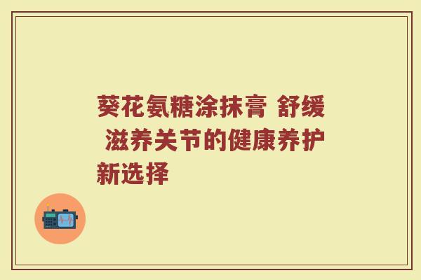 葵花氨糖涂抹膏 舒缓 滋养关节的健康养护新选择 葵花氨糖涂抹膏 舒缓 滋养关节的健康养护新选择