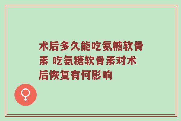 术后多久能吃氨糖软骨素 吃氨糖软骨素对术后恢复有何影响 术后多久能吃氨糖软骨素 吃氨糖软骨素对术后恢复有何影响