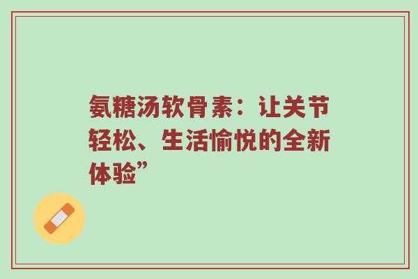 氨糖汤软骨素：让关节轻松、生活愉悦的全新体验”