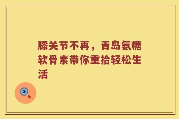 膝关节不再,青岛氨糖软骨素带你重拾轻松生活 膝关节不再,青岛氨糖软骨素带你重拾轻松生活