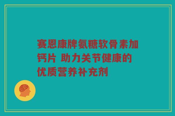 赛恩康牌氨糖软骨素加钙片 助力关节健康的优质营养补充剂