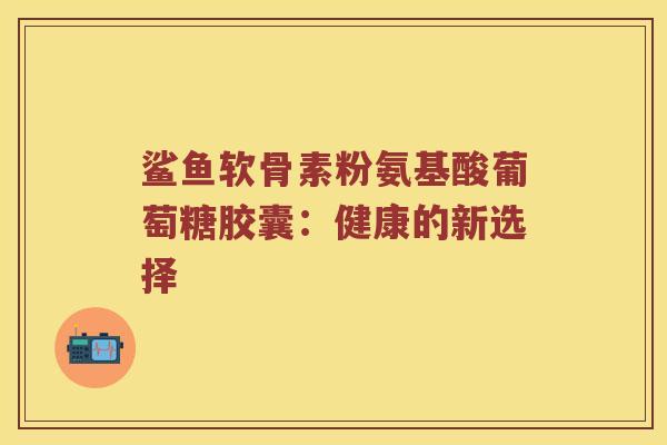 鲨鱼软骨素粉氨基酸葡萄糖胶囊：健康的新选择