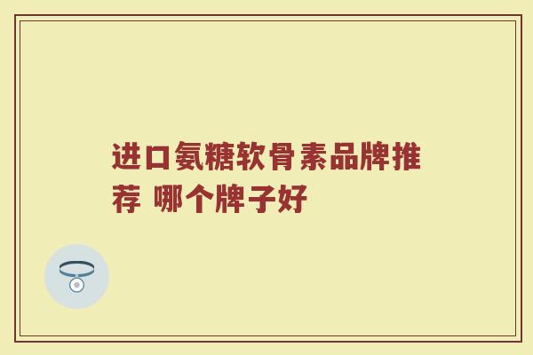 进口氨糖软骨素品牌推荐 哪个牌子好 进口氨糖软骨素品牌推荐 哪个牌子好
