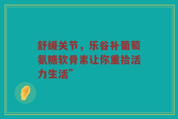 舒缓关节，乐谷补葡萄氨糖软骨素让你重拾活力生活”