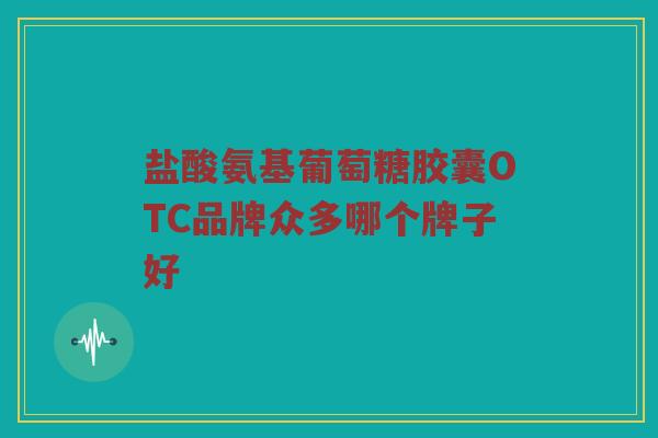 盐酸氨基葡萄糖胶囊OTC品牌众多哪个牌子好 盐酸氨基葡萄糖胶囊OTC品牌众多哪个牌子好